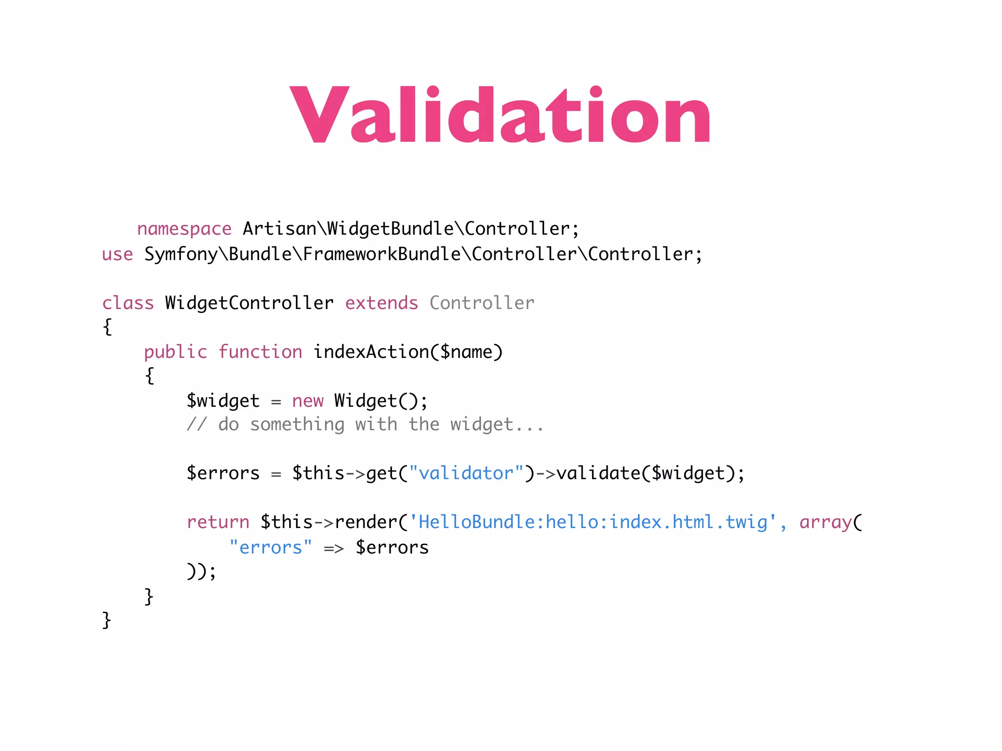 Validation namespace ArtisanWidgetBundleController; use SymfonyBundleFrameworkBundleControllerController; class WidgetController extends Controller { public function indexAction($name) { $widget = new Widget(); // do something with the widget... $errors = $this->get("validator")->validate($widget); return $this->render('HelloBundle:hello:index.html.twig', array( "errors" => $errors )); } } 