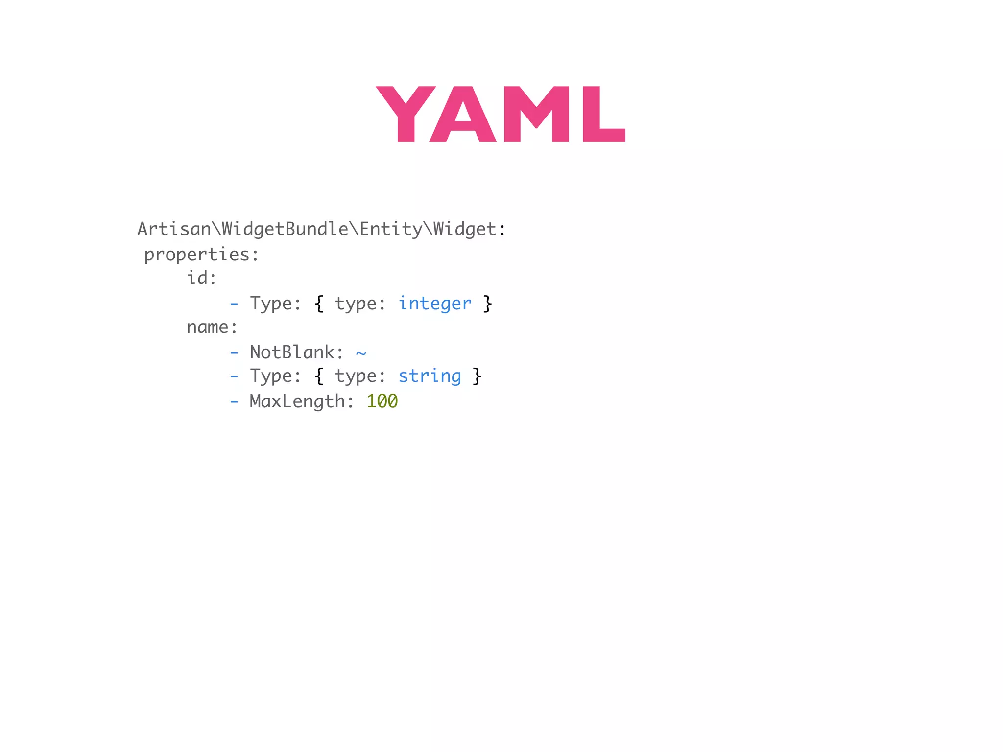 YAML ArtisanWidgetBundleEntityWidget: properties: id: - Type: { type: integer } name: - NotBlank: ~ - Type: { type: string } - MaxLength: 100 
