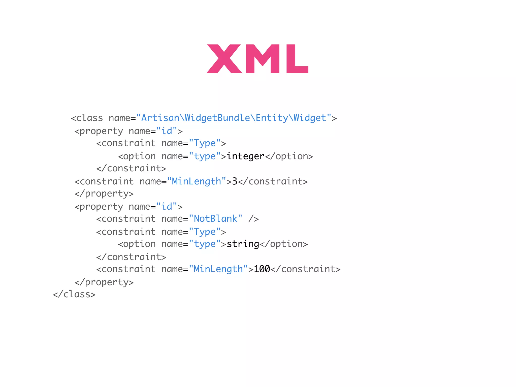 XML <class name="ArtisanWidgetBundleEntityWidget"> <property name="id"> <constraint name="Type"> <option name="type">integer</option> </constraint> <constraint name="MinLength">3</constraint> </property> <property name="id"> <constraint name="NotBlank" /> <constraint name="Type"> <option name="type">string</option> </constraint> <constraint name="MinLength">100</constraint> </property> </class> 