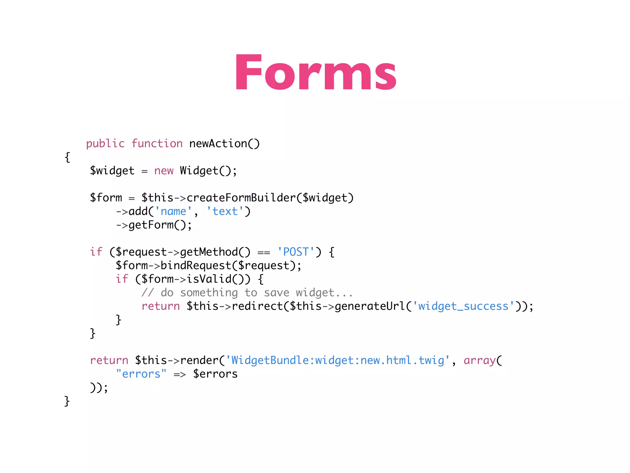 Forms public function newAction() { $widget = new Widget(); $form = $this->createFormBuilder($widget) ->add('name', 'text') ->getForm(); if ($request->getMethod() == 'POST') { $form->bindRequest($request); if ($form->isValid()) { // do something to save widget... return $this->redirect($this->generateUrl('widget_success')); } } return $this->render('WidgetBundle:widget:new.html.twig', array( "errors" => $errors )); } 