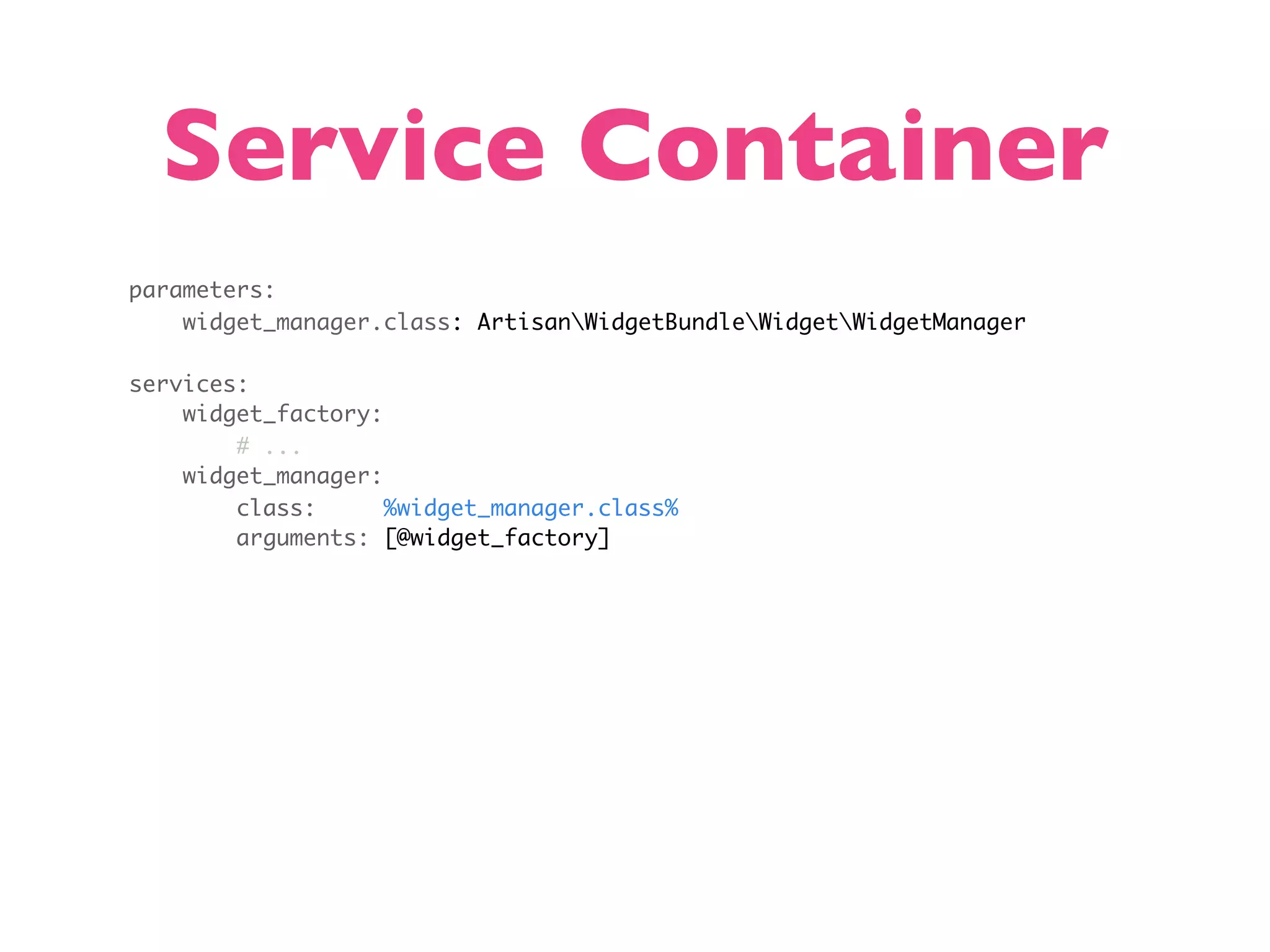 Service Container parameters: widget_manager.class: ArtisanWidgetBundleWidgetWidgetManager services: widget_factory: # ... widget_manager: class: %widget_manager.class% arguments: [@widget_factory] 