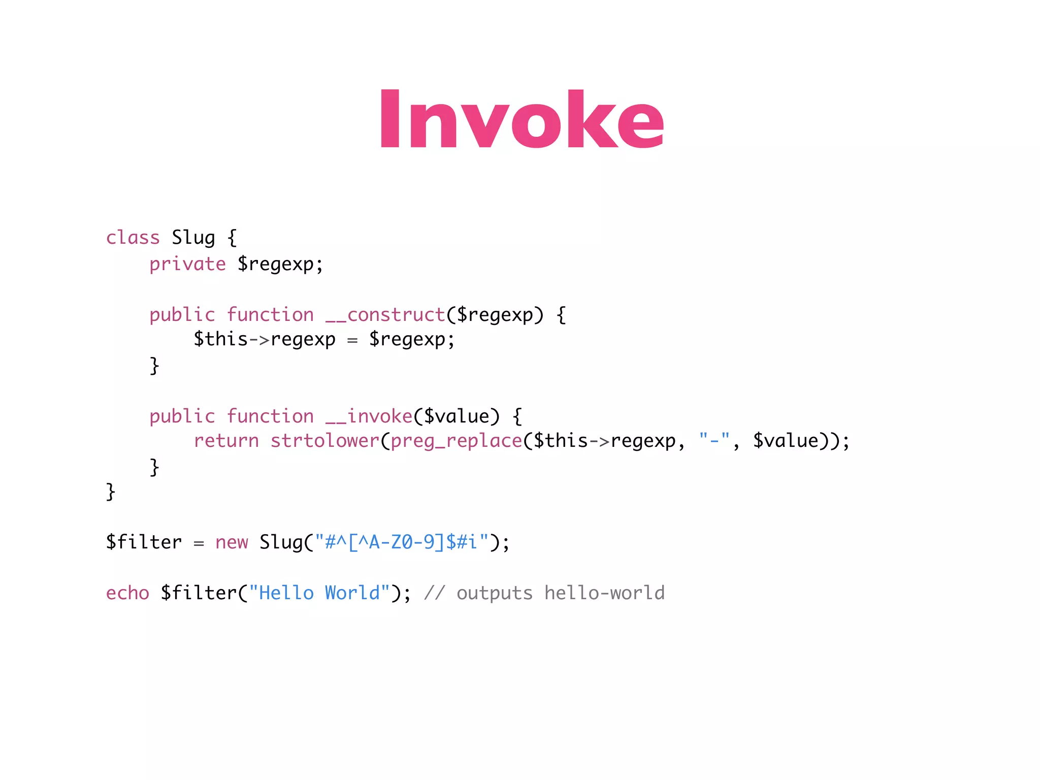 Invoke class Slug { private $regexp; public function __construct($regexp) { $this->regexp = $regexp; } public function __invoke($value) { return strtolower(preg_replace($this->regexp, "-", $value)); } } $filter = new Slug("#^[^A-Z0-9]$#i"); echo $filter("Hello World"); // outputs hello-world 