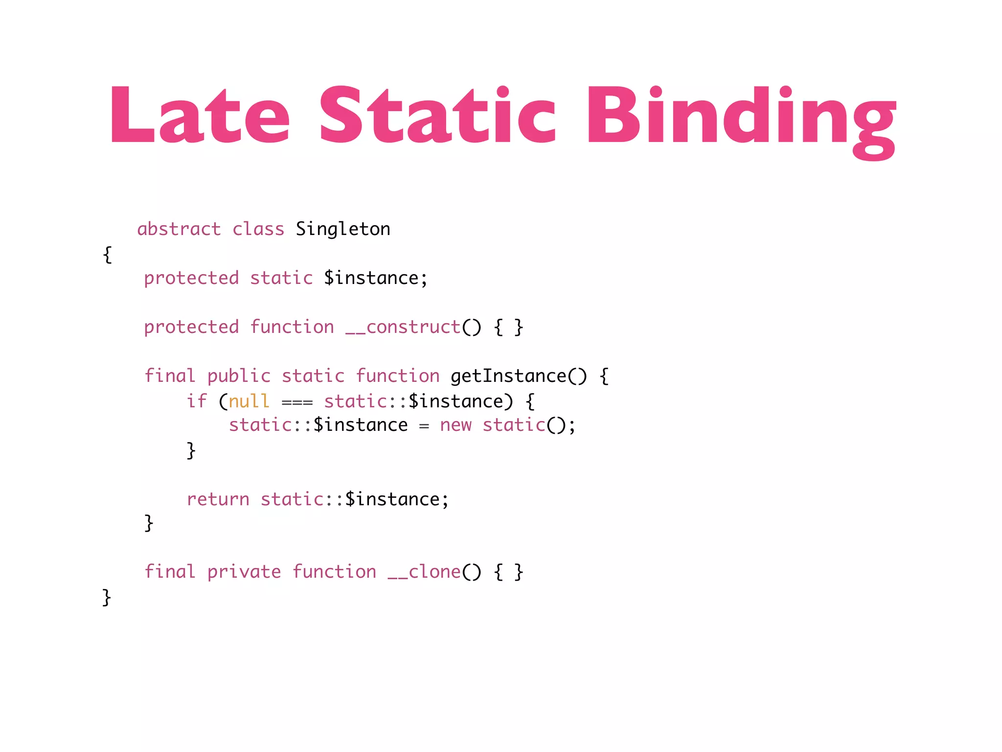 Late Static Binding abstract class Singleton { protected static $instance; protected function __construct() { } final public static function getInstance() { if (null === static::$instance) { static::$instance = new static(); } return static::$instance; } final private function __clone() { } } 