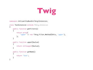 Twig
namespace ArtisanFooBundleTwigExtension;

class TextExtension extends Twig_Extension
{
    public function getFilters()
    {
        return array(
            'upper' => new Twig_Filter_Method($this, 'upper'),
        );
    }

    public function upper($value)
    {
        return strtoupper($value);
    }

    public function getName()
    {
        return 'text';
    }
}
 