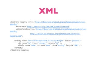 XML
<doctrine-mapping xmlns="http://doctrine-project.org/schemas/orm/doctrine-
mapping"
      xmlns:xsi="http://www.w3.org/2001/XMLSchema-instance"
      xsi:schemaLocation="http://doctrine-project.org/schemas/orm/doctrine-
mapping
                    http://doctrine-project.org/schemas/orm/doctrine-
mapping.xsd">

    <entity name="ArtisanWidgetBundleEntityWidget" table="product">
        <id name="id" type="integer" column="id" />
        <field name="name" column="name" type="string" length="100" />
    </entity>
</doctrine-mapping>
 