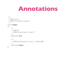 Annotations
/**
  * @ORMEntity
  * @ORMTable(name="widget")
  */
class Widget
{
     /**
      * @ORMId
      * @ORMColumn(type="integer")
      */
     protected $id;

    /**
     * @ORMColumn(type="string", length=100)
     */
    protected $name;
}
 
