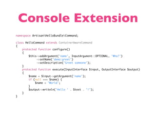 Console Extension
namespace ArtisanHelloBundleCommand;

class HelloCommand extends ContainerAwareCommand
{
    protected function configure()
    {
        $this->addArgument('name', InputArgument::OPTIONAL, 'Who?')
             ->setName('demo:greet')
             ->setDescription('Greet someone');
    }
    protected function execute(InputInterface $input, OutputInterface $output)
    {
        $name = $input->getArgument('name');
        if (null === $name) {
            $name = 'World';
        }
        $output->writeln('Hello ' . $text . '!');
    }
}
 