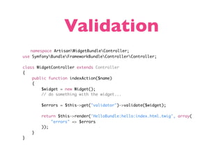 Validation
   namespace ArtisanWidgetBundleController;
use SymfonyBundleFrameworkBundleControllerController;

class WidgetController extends Controller
{
    public function indexAction($name)
    {
        $widget = new Widget();
        // do something with the widget...

        $errors = $this->get("validator")->validate($widget);

        return $this->render('HelloBundle:hello:index.html.twig', array(
            "errors" => $errors
        ));
    }
}
 