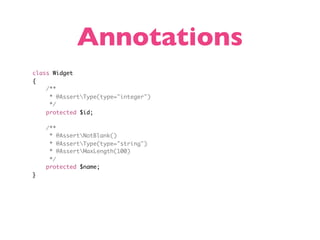 Annotations
class Widget
{
    /**
     * @AssertType(type="integer")
     */
    protected $id;

    /**
     * @AssertNotBlank()
     * @AssertType(type="string")
     * @AssertMaxLength(100)
     */
    protected $name;
}
 