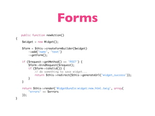 Forms
    public function newAction()
{
    $widget = new Widget();

    $form = $this->createFormBuilder($widget)
        ->add('name', 'text')
        ->getForm();

    if ($request->getMethod() == 'POST') {
        $form->bindRequest($request);
        if ($form->isValid()) {
            // do something to save widget...
            return $this->redirect($this->generateUrl('widget_success'));
        }
    }

    return $this->render('WidgetBundle:widget:new.html.twig', array(
        "errors" => $errors
    ));
}
 