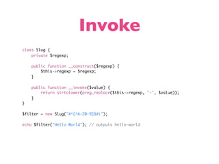 Invoke
class Slug {
    private $regexp;

    public function __construct($regexp) {
        $this->regexp = $regexp;
    }

    public function __invoke($value) {
        return strtolower(preg_replace($this->regexp, "-", $value));
    }
}

$filter = new Slug("#^[^A-Z0-9]$#i");

echo $filter("Hello World"); // outputs hello-world
 