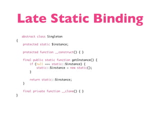 Late Static Binding
    abstract class Singleton
{
    protected static $instance;

    protected function __construct() { }

    final public static function getInstance() {
        if (null === static::$instance) {
            static::$instance = new static();
        }

        return static::$instance;
    }

    final private function __clone() { }
}
 