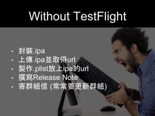 Without TestFlight 
• 封裝.ipa 
• 上傳.ipa並取得url 
• 製作.plist放上ipa的url 
• 撰寫Release Note 
• 寄群組信 (常常要更新群組) 
 
