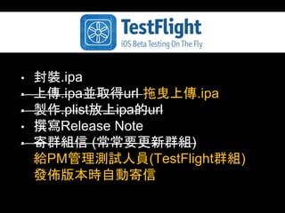 • 封裝.ipa 
• 上傳.ipa並取得url 拖曳上傳.ipa 
• 製作.plist放上ipa的url 
• 撰寫Release Note 
• 寄群組信 (常常要更新群組) 
給PM管理測試⼈人員(TestFlight群組) 
發佈版本時⾃自動寄信 
 