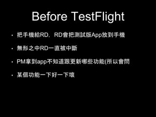 Before TestFlight 
• 把⼿手機給RD，RD會把測試版App放到⼿手機 
• 無形之中RD⼀一直被中斷 
• PM拿到app不知道跟更新哪些功能(所以會問 
• 某個功能⼀一下好⼀一下壞 
 