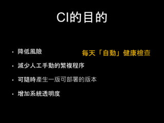 CI的⺫⽬目的 
• 降低⾵風險 
• 減少⼈人⼯工⼿手動的繁複程序 
• 可隨時產⽣生⼀一版可部署的版本 
• 增加系統透明度 
每天「⾃自動」健康檢查 
 