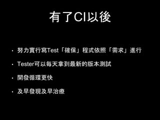 有了CI以後 
• 努⼒力實⾏行寫Test「確保」程式依照「需求」進⾏行 
• Tester可以每天拿到最新的版本測試 
• 開發循環更快 
• 及早發現及早治療 
 