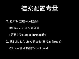 檔案配置考量 
Q. 把Pfile 放在repo裡⾯面? 
換Pfile 可以直接蓋過去 
(需要完整bundle id的app時) 
Q. 把Build & Archive的script直接放在repo? 
在Local端可以確認script build 
 