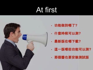 At first 
• 功能做到哪了?! 
• 什麼時候可以測?! 
• 最新版在哪下載?! 
• 這⼀一版哪些功能可以測?! 
• 那個醬也要安裝測試版 
 