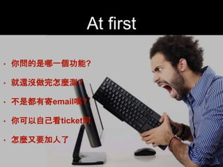 At first 
• 你問的是哪⼀一個功能?! 
• 就還沒做完怎麼測?! 
• 不是都有寄email嗎?! 
• 你可以⾃自⼰己看ticket阿! 
• 怎麼⼜又要加⼈人了 
 
