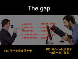 The gap 
• 功能做到哪了?! 
• 什麼時候可以測?! 
• 最新版在哪下載?! 
• 這⼀一版哪些功能可以測?! 
• 那個醬也要安裝測試版 
• 你問的是哪⼀一個功能?! 
• 就還沒做完怎麼測?! 
• 不是都有寄email嗎?! 
• 你可以⾃自⼰己看ticket阿! 
• 怎麼⼜又要加⼈人了 
PM: 看不到進度很不安RD: 寫Code就很累了 
PM還⼀一直打斷我 
 