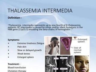 THALASSEMIA INTERMEDIA
Definition :
"Thalassemia intermedia represents up to one-fourth of β-thalassemia
patients. BT intermedia is caused by minor and/or silent mutations in the
HBB gene (11p15.5) encoding the beta-chains of hemoglobin ."
Symptoms:
• Extreme tiredness (fatigue)
• Pale skin
• Slow or delayed growth
• Weak bones
• Enlarged spleen
Treatment :
Blood transfusion
Chelation therapy
 