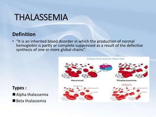 THALASSEMIA
Definition
• “It is an inherited blood disorder in which the production of normal
hemoglobin is partly or complete suppressed as a result of the defective
synthesis of one or more global chains”.
Types :
 Alpha thalassemia
 Beta thalassemia
 
