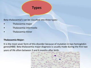 Beta-thalassemia’s can be classified into three types:
• Thalassemia major
• Thalassemia intermedia
• Thalassemia minor
Thalassemia Major:
It is the most sever form of this disorder because of mutation in two hemoglobin
genes(HBB) Beta thalassemia major diagnosis is usually made during the first two
years of life often between 3 and 6 months after birth.
Types
 
