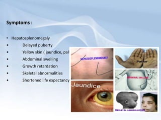 Symptoms :
• Hepatosplenomegaly
• Delayed puberty
• Yellow skin ( jaundice, pallor)
• Abdominal swelling
• Growth retardation
• Skeletal abnormalities
• Shortened life expectancy
 