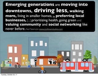 Emerging generations are moving into
      downtowns, driving less, walking
      more, living in smaller homes[...], preferring local
      businesses, [...] prioritizing health, going green and
      valuing community and social networking like
      never before.-Neil Takemoto www.cooltownstudios.com




     Farmers Market               Cafe'




Tuesday, October 25, 11
 