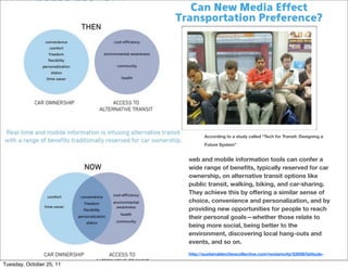 Can New Media Effect
                          Transportation Preference?




                                   According to a study called “Tech for Transit: Designing a
                                   Future System”


                            Web  and mobile information tools can confer a
                            wide range of beneﬁts, typically reserved for car
                            ownership, on alternative transit options like
                            public transit, walking, biking, and car-sharing.
                            They achieve this by offering a similar sense of
                            choice, convenience and personalization, and by
                            providing new opportunities for people to reach
                            their personal goals—whether those relate to
                            being more social, being better to the
                            environment, discovering local hang-outs and
                            events, and so on.
                            http://sustainablecitiescollective.com/nextamcity/22658/latitude-
                            transit-study-results-part-two
Tuesday, October 25, 11
 