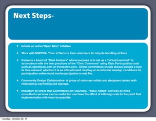 Next Steps-



             •   Initiate an active“Open Data” initiative

             •   Work with NNEPRA, Town of Saco to train volunteers for bicycle handling at Saco

             •   Convene a board of “Civic Hackers” whose purpose is to set up a “virtual town hall” in
                 accordance with the best practices of the “Civic Commons” using Civic Participation tools
                 such as openblock.com or frontporch.com. Online committees should always include a face
                 to face element, whether it is an ofﬁcial board meeting or an informal meetup, conditions for
                 participation online must involve partipation in real life.

             •   Community Design Collaborative- A group of volunteer artists and designers tasked with
                 redesigning wayﬁnding and signage.

             •   Important to stress that Committees are voluntary. “Value Added” services by hired
                 consultants services can be useful but can have the effect of inﬂating costs to the point that
                 implementation will never be possible.




Tuesday, October 25, 11
 