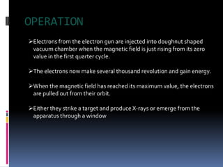 OPERATION
Electrons from the electron gun are injected into doughnut shaped
 vacuum chamber when the magnetic field is just rising from its zero
 value in the first quarter cycle.

The electrons now make several thousand revolution and gain energy.

When the magnetic field has reached its maximum value, the electrons
 are pulled out from their orbit.

Either they strike a target and produce X-rays or emerge from the
 apparatus through a window
 