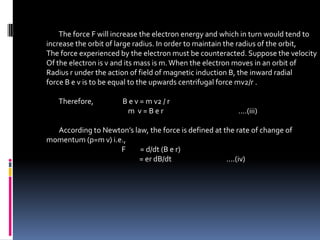 The force F will increase the electron energy and which in turn would tend to
increase the orbit of large radius. In order to maintain the radius of the orbit,
The force experienced by the electron must be counteracted. Suppose the velocity
Of the electron is v and its mass is m. When the electron moves in an orbit of
Radius r under the action of field of magnetic induction B, the inward radial
force B e v is to be equal to the upwards centrifugal force mv2/r .

   Therefore,         B e v = m v2 / r
                       m v=Ber                           ....(iii)

  According to Newton’s law, the force is defined at the rate of change of
momentum (p=m v) i.e.,
                    F     = d/dt (B e r)
                          = er dB/dt                  ....(iv)
 
