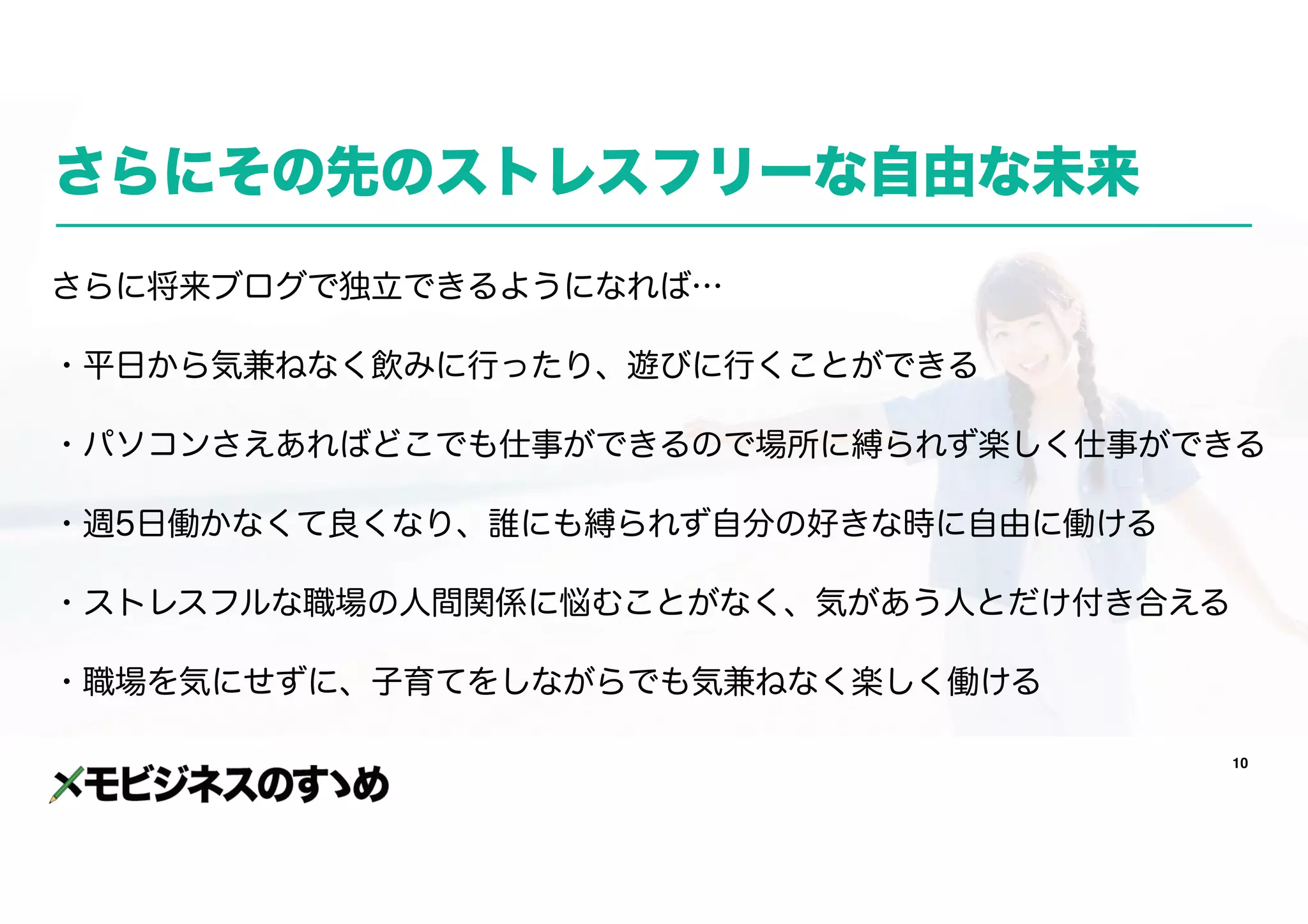10
さらにその先のストレスフリーな自由な未来
さらに将来ブログで独立できるようになれば…
・平日から気兼ねなく飲みに行ったり、遊びに行くことができる
・パソコンさえあればどこでも仕事ができるので場所に縛られず楽しく仕事ができる
・週5日働かなくて良くなり、誰にも縛られず自分の好きな時に自由に働ける
・ストレスフルな職場の人間関係に悩むことがなく、気があう人とだけ付き合える
・職場を気にせずに、子育てをしながらでも気兼ねなく楽しく働ける
 