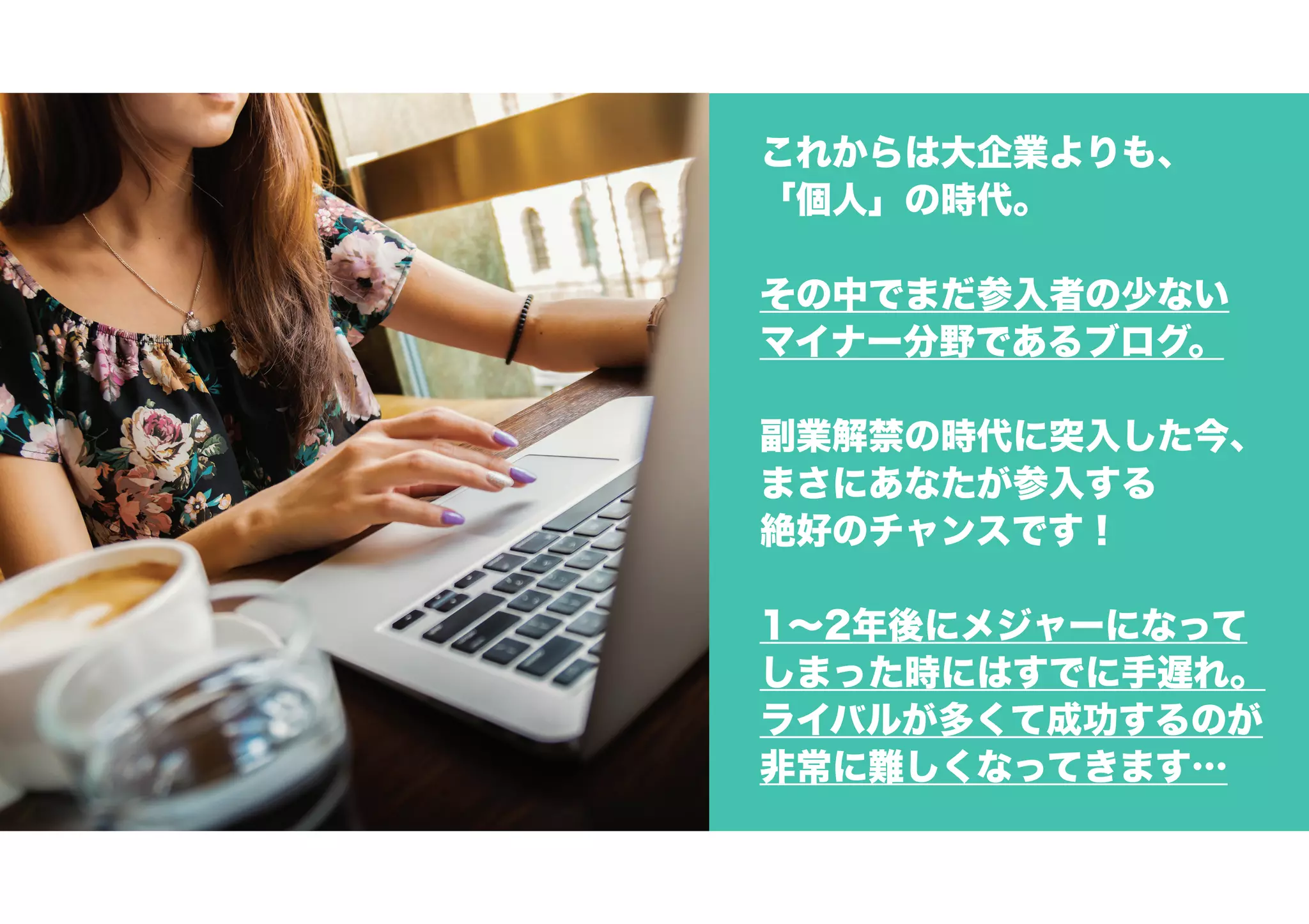 これからは大企業よりも、
「個人」の時代。
その中でまだ参入者の少ない
マイナー分野であるブログ。
副業解禁の時代に突入した今、
まさにあなたが参入する
絶好のチャンスです！
1～2年後にメジャーになって
しまった時にはすでに手遅れ。
ライバルが多くて成功するのが
非常に難しくなってきます…
 