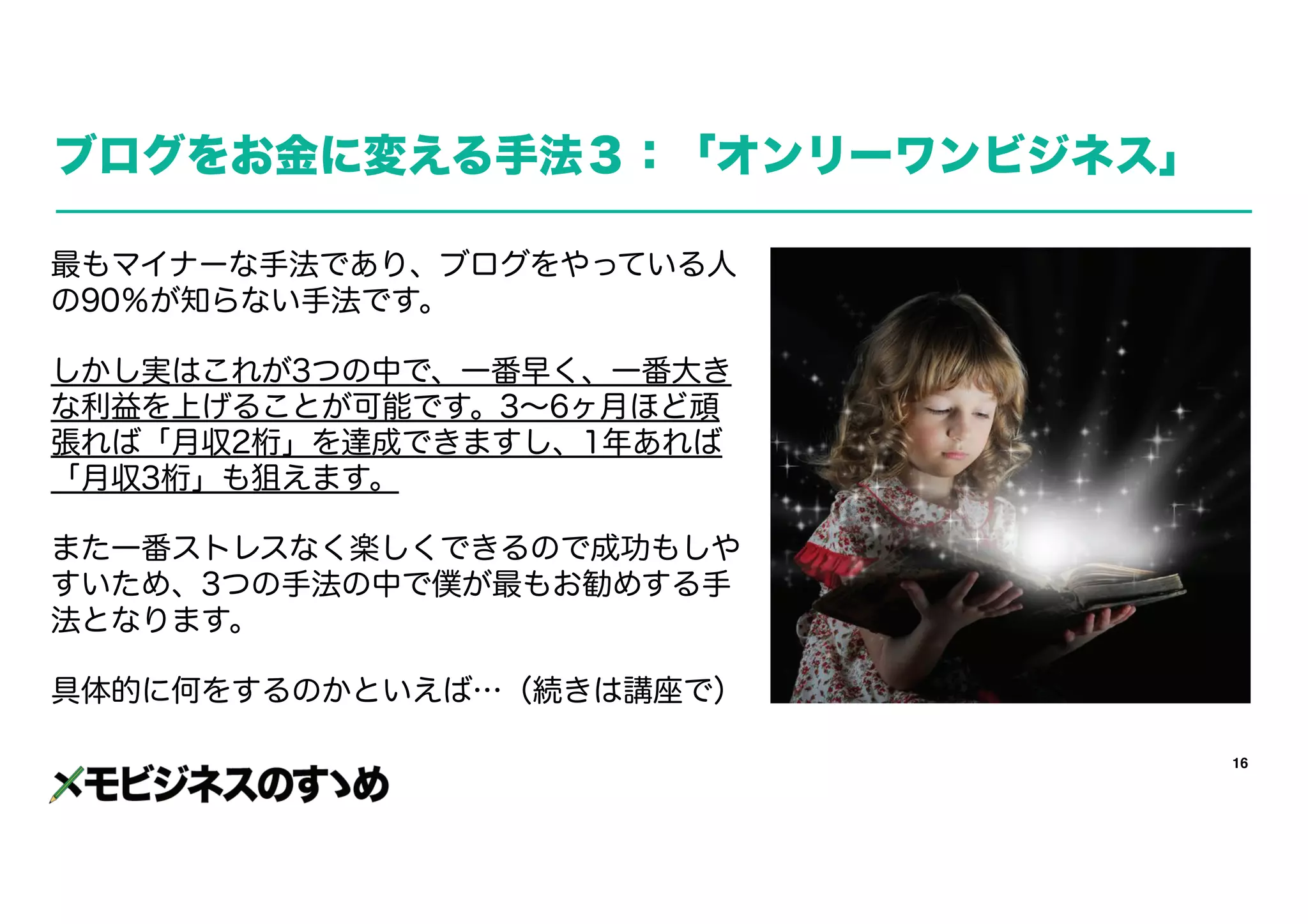 16
ブログをお金に変える手法３：「オンリーワンビジネス」
最もマイナーな手法であり、ブログをやっている人
の90％が知らない手法です。
しかし実はこれが3つの中で、一番早く、一番大き
な利益を上げることが可能です。3～6ヶ月ほど頑
張れば「月収2桁」を達成できますし、1年あれば
「月収3桁」も狙えます。
また一番ストレスなく楽しくできるので成功もしや
すいため、3つの手法の中で僕が最もお勧めする手
法となります。
具体的に何をするのかといえば…（続きは講座で）
 