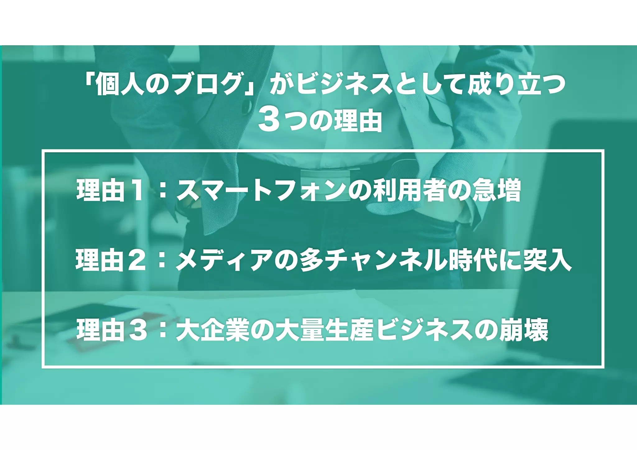 「個人のブログ」がビジネスとして成り立つ
３つの理由
理由２：メディアの多チャンネル時代に突入
理由３：大企業の大量生産ビジネスの崩壊
理由１：スマートフォンの利用者の急増
 
