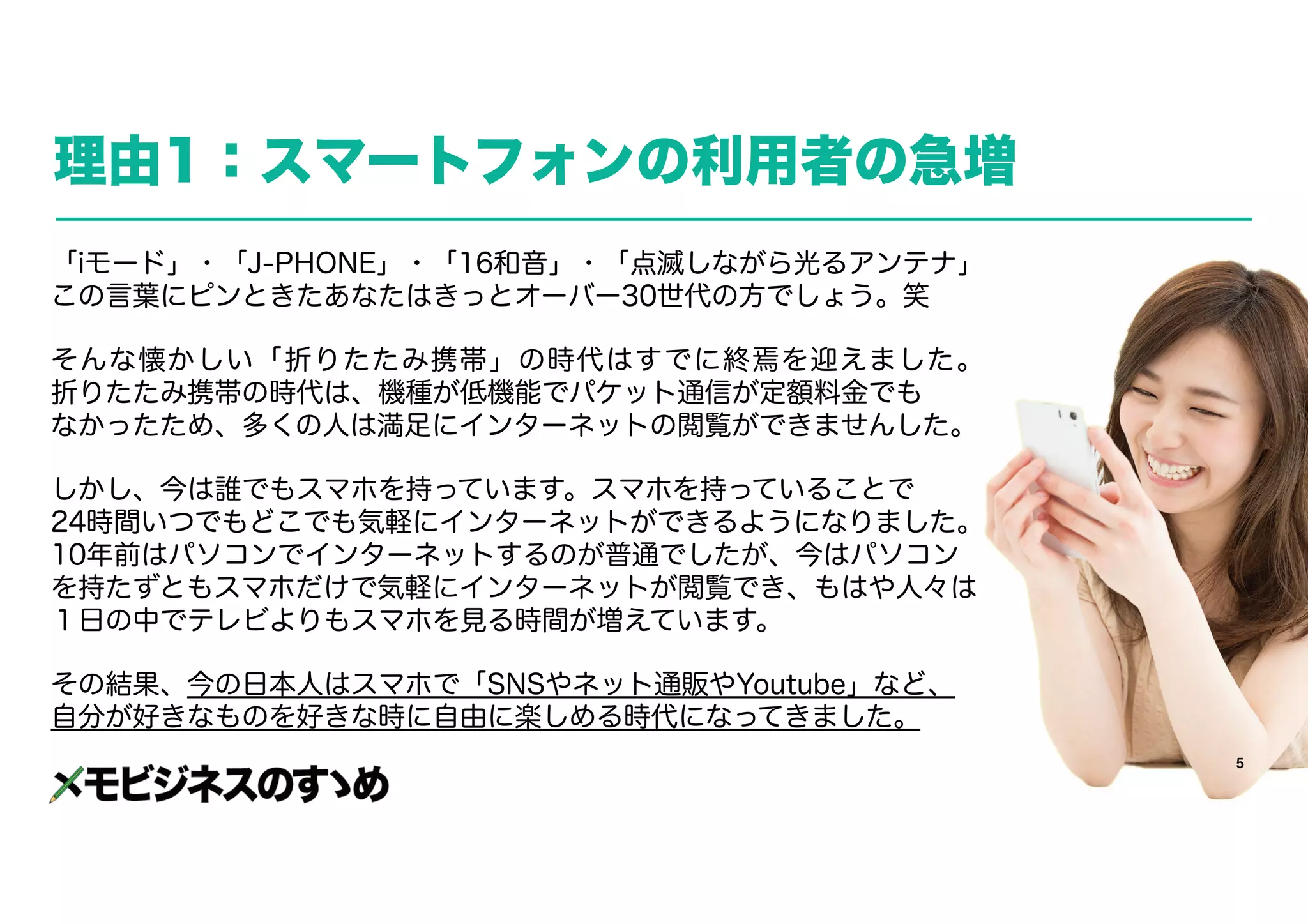5
理由1：スマートフォンの利用者の急増
「iモード」・「J-PHONE」・「16和音」・「点滅しながら光るアンテナ」
この言葉にピンときたあなたはきっとオーバー30世代の方でしょう。笑
そんな懐かしい「折りたたみ携帯」の時代はすでに終焉を迎えました。　　　
折りたたみ携帯の時代は、機種が低機能でパケット通信が定額料金でも　　　　
なかったため、多くの人は満足にインターネットの閲覧ができませんした。
しかし、今は誰でもスマホを持っています。スマホを持っていることで　　
24時間いつでもどこでも気軽にインターネットができるようになりました。
10年前はパソコンでインターネットするのが普通でしたが、今はパソコン
を持たずともスマホだけで気軽にインターネットが閲覧でき、もはや人々は　　
１日の中でテレビよりもスマホを見る時間が増えています。
その結果、今の日本人はスマホで「SNSやネット通販やYoutube」など、　
自分が好きなものを好きな時に自由に楽しめる時代になってきました。
 