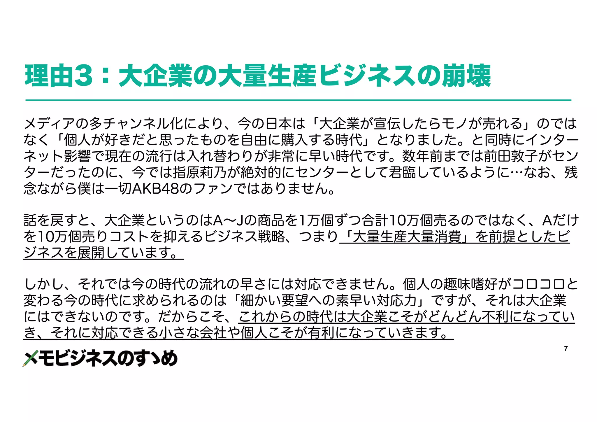7
理由3：大企業の大量生産ビジネスの崩壊
メディアの多チャンネル化により、今の日本は「大企業が宣伝したらモノが売れる」のでは
なく「個人が好きだと思ったものを自由に購入する時代」となりました。と同時にインター
ネット影響で現在の流行は入れ替わりが非常に早い時代です。数年前までは前田敦子がセン
ターだったのに、今では指原莉乃が絶対的にセンターとして君臨しているように…なお、残
念ながら僕は一切AKB48のファンではありません。
話を戻すと、大企業というのはA～Jの商品を1万個ずつ合計10万個売るのではなく、Aだけ
を10万個売りコストを抑えるビジネス戦略、つまり「大量生産大量消費」を前提としたビ
ジネスを展開しています。
しかし、それでは今の時代の流れの早さには対応できません。個人の趣味嗜好がコロコロと
変わる今の時代に求められるのは「細かい要望への素早い対応力」ですが、それは大企業
にはできないのです。だからこそ、これからの時代は大企業こそがどんどん不利になってい
き、それに対応できる小さな会社や個人こそが有利になっていきます。
 