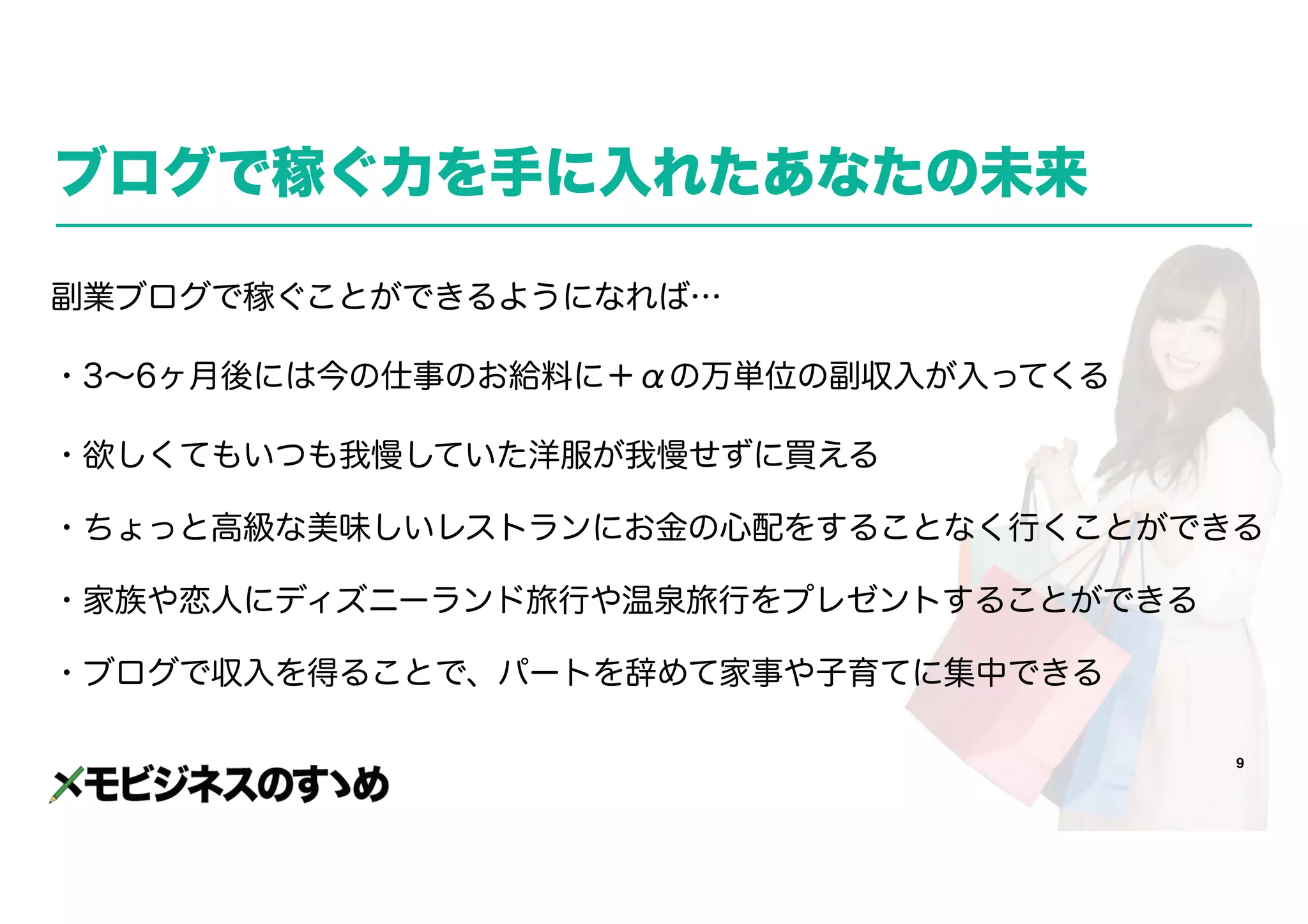 9
ブログで稼ぐ力を手に入れたあなたの未来
副業ブログで稼ぐことができるようになれば…
・3～6ヶ月後には今の仕事のお給料に＋αの万単位の副収入が入ってくる
・欲しくてもいつも我慢していた洋服が我慢せずに買える
・ちょっと高級な美味しいレストランにお金の心配をすることなく行くことができる
・家族や恋人にディズニーランド旅行や温泉旅行をプレゼントすることができる
・ブログで収入を得ることで、パートを辞めて家事や子育てに集中できる
 