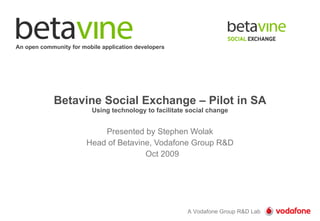 Betavine Social Exchange – Pilot in SA Using technology to facilitate social change Presented by Stephen Wolak Head of Betavine, Vodafone Group R&D Oct 2009 An open community for mobile application developers 