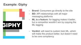 Example: Giphy
- Brand: Consumers go directly to the site
- BD: API relationships with all major
messaging platforms
- ML is a feature: for tagging makes it better,
but a competitor wouldn’t win by copying the
ML tagging
- Verdict: will need to custom train ML, which
will make the product better, but doesn’t need
to be core compitency
 