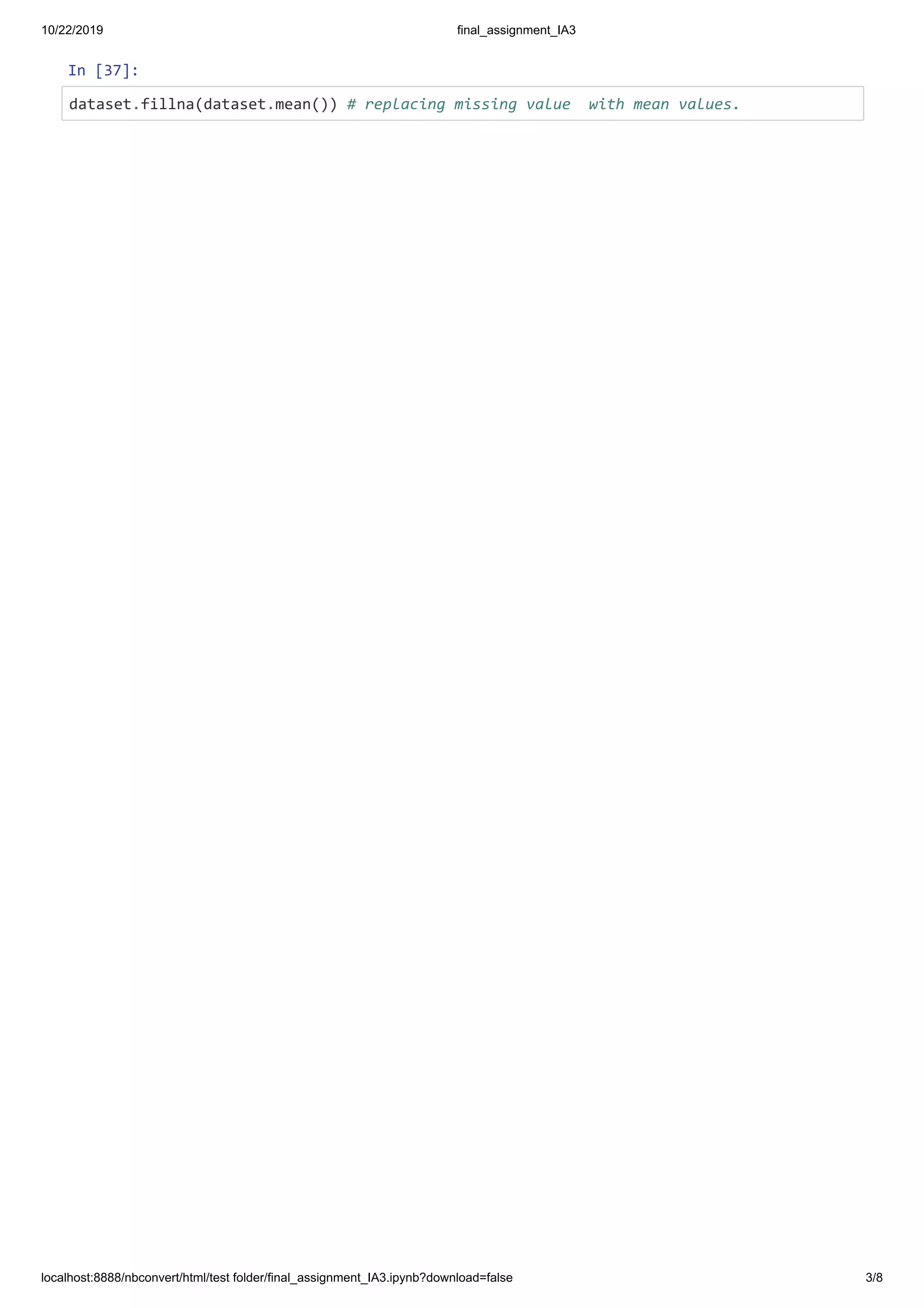 10/22/2019 final_assignment_IA3
localhost:8888/nbconvert/html/test folder/final_assignment_IA3.ipynb?download=false 3/8
In [37]:
dataset.fillna(dataset.mean()) # replacing missing value with mean values.
 