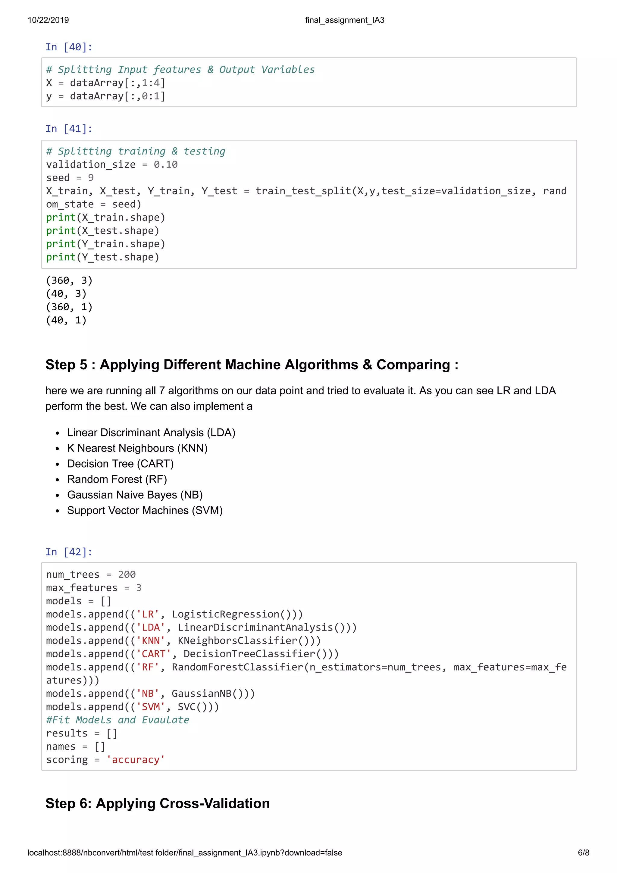 10/22/2019 final_assignment_IA3
localhost:8888/nbconvert/html/test folder/final_assignment_IA3.ipynb?download=false 6/8
In [40]:
# Splitting Input features & Output Variables
X = dataArray[:,1:4]
y = dataArray[:,0:1]
In [41]:
# Splitting training & testing
validation_size = 0.10
seed = 9
X_train, X_test, Y_train, Y_test = train_test_split(X,y,test_size=validation_size, rand
om_state = seed)
print(X_train.shape)
print(X_test.shape)
print(Y_train.shape)
print(Y_test.shape)
Step 5 : Applying Different Machine Algorithms & Comparing :
here we are running all 7 algorithms on our data point and tried to evaluate it. As you can see LR and LDA
perform the best. We can also implement a
Linear Discriminant Analysis (LDA)
K Nearest Neighbours (KNN)
Decision Tree (CART)
Random Forest (RF)
Gaussian Naive Bayes (NB)
Support Vector Machines (SVM)
In [42]:
num_trees = 200
max_features = 3
models = []
models.append(('LR', LogisticRegression()))
models.append(('LDA', LinearDiscriminantAnalysis()))
models.append(('KNN', KNeighborsClassifier()))
models.append(('CART', DecisionTreeClassifier()))
models.append(('RF', RandomForestClassifier(n_estimators=num_trees, max_features=max_fe
atures)))
models.append(('NB', GaussianNB()))
models.append(('SVM', SVC()))
#Fit Models and Evaulate
results = []
names = []
scoring = 'accuracy'
Step 6: Applying Cross-Validation
(360, 3)
(40, 3)
(360, 1)
(40, 1)
 