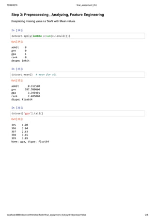 10/22/2019 final_assignment_IA3
localhost:8888/nbconvert/html/test folder/final_assignment_IA3.ipynb?download=false 2/8
Step 3: Preprocessing , Analyzing, Feature Engineering
Reaplacing missing value i.e 'NaN' with Mean values
In [34]:
dataset.apply(lambda x:sum(x.isnull()))
In [35]:
dataset.mean() # mean for all
In [36]:
dataset['gpa'].tail()
Out[34]:
admit 0
gre 0
gpa 1
rank 0
dtype: int64
Out[35]:
admit 0.317500
gre 587.700000
gpa 3.390401
rank 2.485000
dtype: float64
Out[36]:
395 4.00
396 3.04
397 2.63
398 3.65
399 3.89
Name: gpa, dtype: float64
 