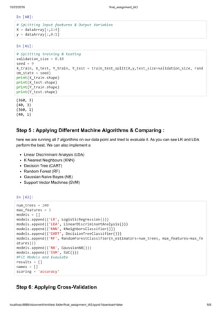 10/22/2019 final_assignment_IA3
localhost:8888/nbconvert/html/test folder/final_assignment_IA3.ipynb?download=false 6/8
In [40]:
# Splitting Input features & Output Variables
X = dataArray[:,1:4]
y = dataArray[:,0:1]
In [41]:
# Splitting training & testing
validation_size = 0.10
seed = 9
X_train, X_test, Y_train, Y_test = train_test_split(X,y,test_size=validation_size, rand
om_state = seed)
print(X_train.shape)
print(X_test.shape)
print(Y_train.shape)
print(Y_test.shape)
Step 5 : Applying Different Machine Algorithms & Comparing :
here we are running all 7 algorithms on our data point and tried to evaluate it. As you can see LR and LDA
perform the best. We can also implement a
Linear Discriminant Analysis (LDA)
K Nearest Neighbours (KNN)
Decision Tree (CART)
Random Forest (RF)
Gaussian Naive Bayes (NB)
Support Vector Machines (SVM)
In [42]:
num_trees = 200
max_features = 3
models = []
models.append(('LR', LogisticRegression()))
models.append(('LDA', LinearDiscriminantAnalysis()))
models.append(('KNN', KNeighborsClassifier()))
models.append(('CART', DecisionTreeClassifier()))
models.append(('RF', RandomForestClassifier(n_estimators=num_trees, max_features=max_fe
atures)))
models.append(('NB', GaussianNB()))
models.append(('SVM', SVC()))
#Fit Models and Evaulate
results = []
names = []
scoring = 'accuracy'
Step 6: Applying Cross-Validation
(360, 3)
(40, 3)
(360, 1)
(40, 1)
 