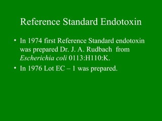 Reference Standard Endotoxin
• In 1974 first Reference Standard endotoxin
was prepared Dr. J. A. Rudbach from
Escherichia coli 0113:H110:K.
• In 1976 Lot EC – 1 was prepared.
 