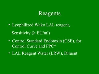 Reagents
• Lyophilized Wako LAL reagent,
Sensitivity ( EU/ml)
• Control Standard Endotoxin (CSE), for
Control Curve and PPC*
• LAL Reagent Water (LRW), Diluent
 