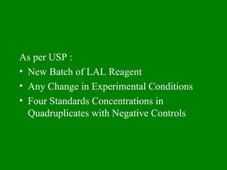 As per USP :
• New Batch of LAL Reagent
• Any Change in Experimental Conditions
• Four Standards Concentrations in
Quadruplicates with Negative Controls
 